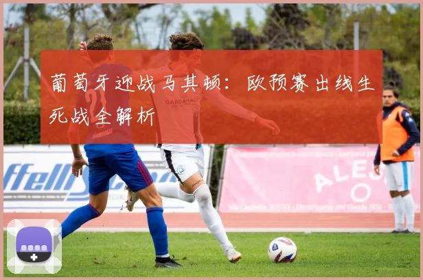 葡萄牙迎战马其顿：欧预赛出线生死战全解析