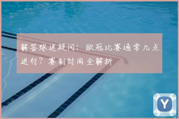解答球迷疑问：欧冠比赛通常几点进行？赛制时间全解析