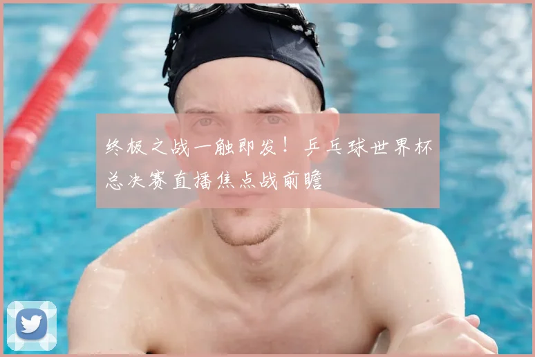 终极之战一触即发！乒乓球世界杯总决赛直播焦点战前瞻