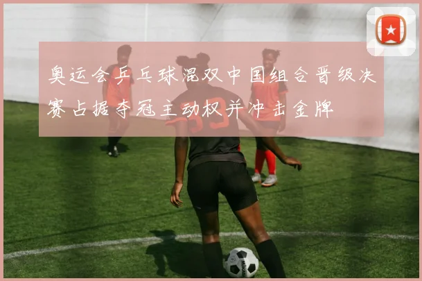 奥运会乒乓球混双中国组合晋级决赛占据夺冠主动权并冲击金牌