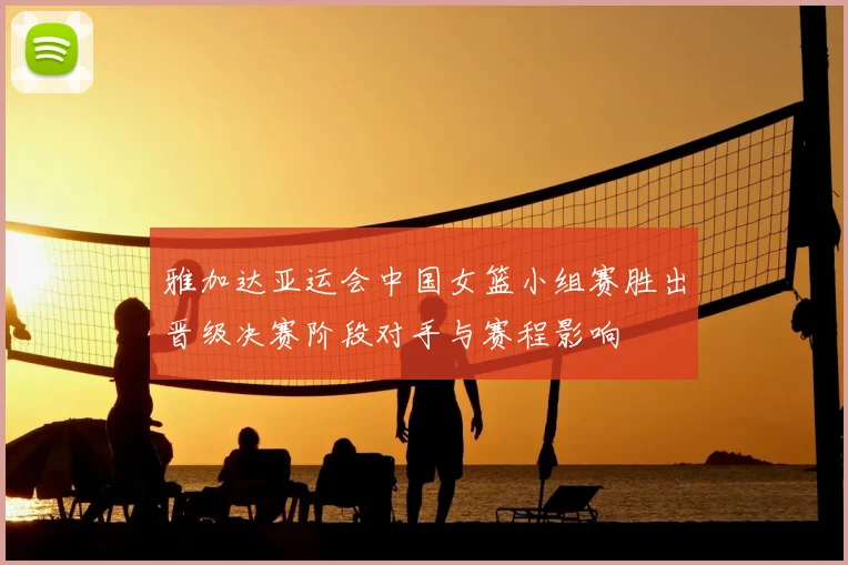 雅加达亚运会中国女篮小组赛胜出晋级决赛阶段对手与赛程影响