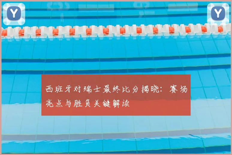 西班牙对瑞士最终比分揭晓：赛场亮点与胜负关键解读