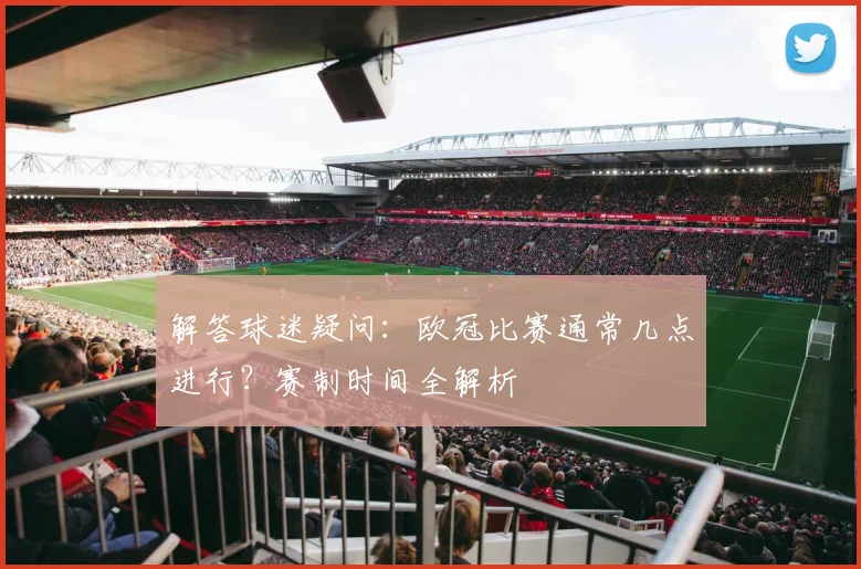 解答球迷疑问：欧冠比赛通常几点进行？赛制时间全解析