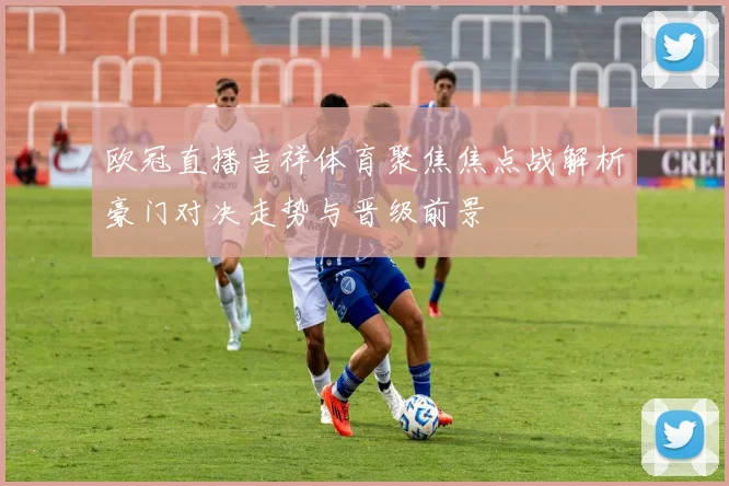 欧冠直播吉祥体育聚焦焦点战解析豪门对决走势与晋级前景