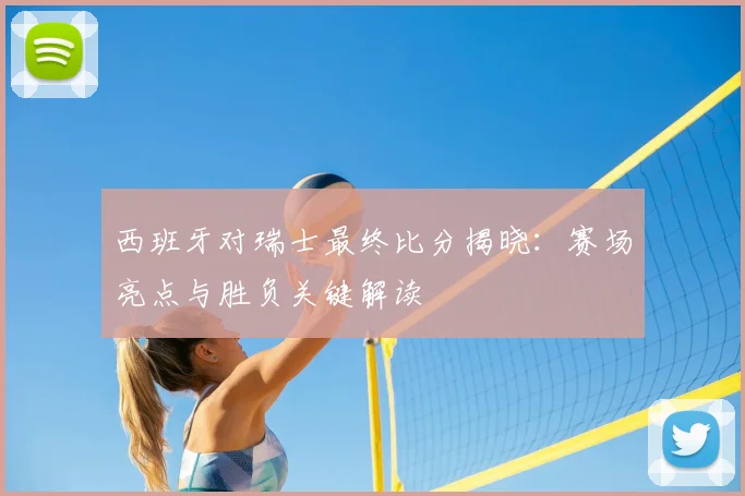 西班牙对瑞士最终比分揭晓：赛场亮点与胜负关键解读